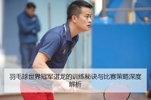 羽毛球世界冠军谌龙的训练秘诀与比赛策略深度解析